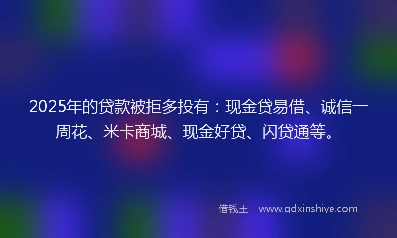 2025年的贷款被拒多投有：现金贷易借、诚信一周花、米卡商城、现金好贷、闪贷通等。