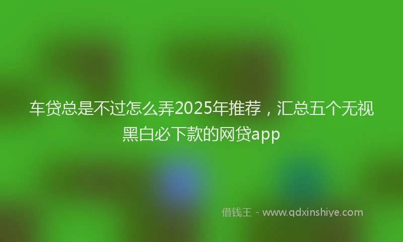 车贷总是不过怎么弄2025年推荐，汇总五个无视黑白必下款的网贷app