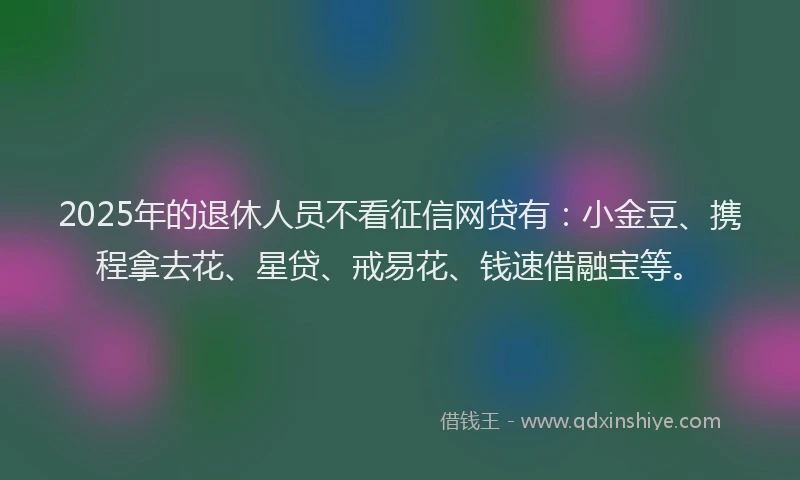 2025年的退休人员不看征信网贷有：小金豆、携程拿去花、星贷、戒易花、钱速借融宝等。