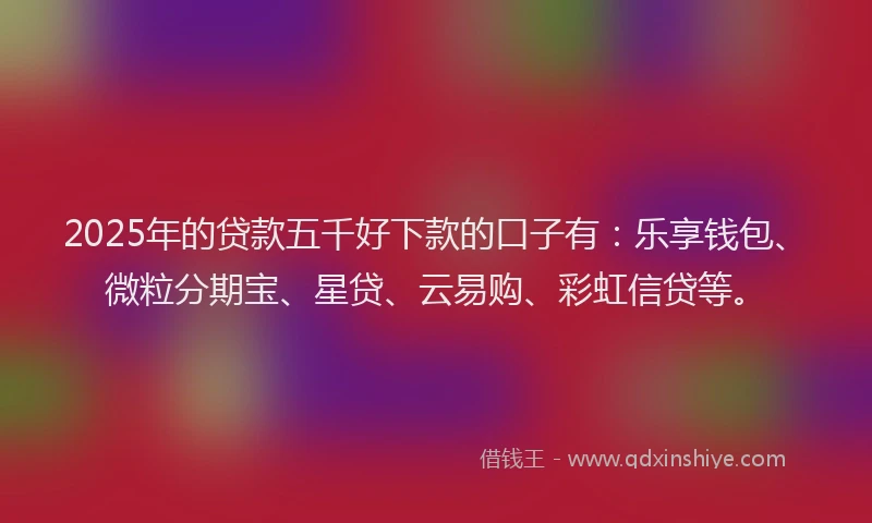 2025年的贷款五千好下款的口子有：乐享钱包、微粒分期宝、星贷、云易购、彩虹信贷等。