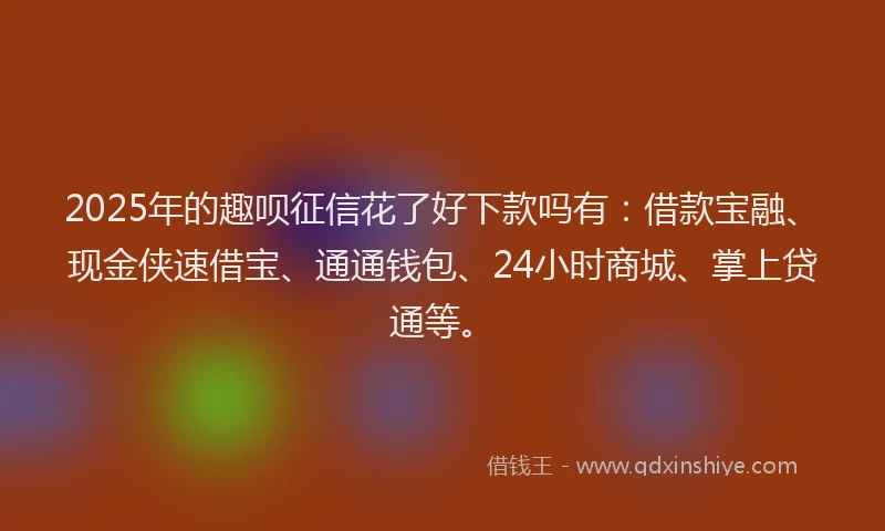 2025年的趣呗征信花了好下款吗有：借款宝融、现金侠速借宝、通通钱包、24小时商城、掌上贷通等。