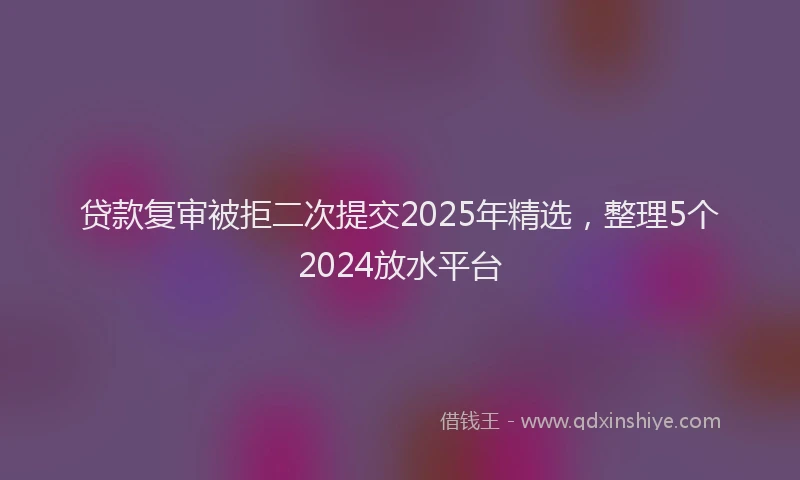贷款复审被拒二次提交2025年精选，整理5个2024放水平台