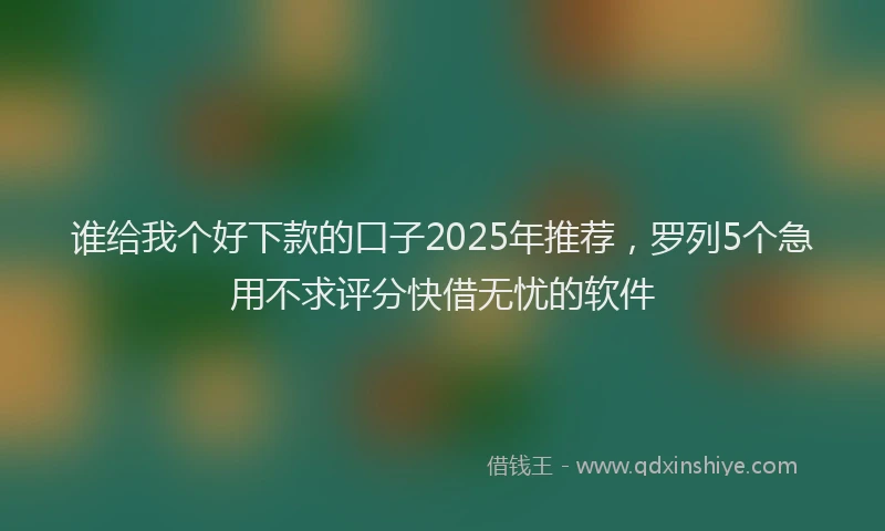 谁给我个好下款的口子2025年推荐，罗列5个急用不求评分快借无忧的软件