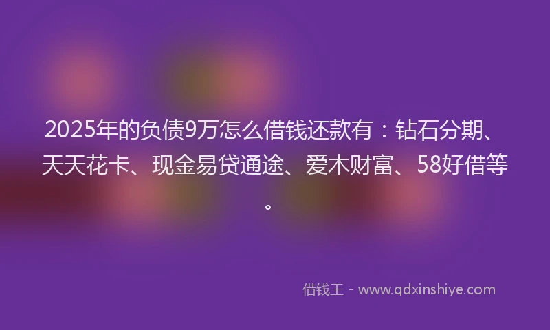 2025年的负债9万怎么借钱还款有：钻石分期、天天花卡、现金易贷通途、爱木财富、58好借等。