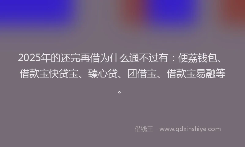 2025年的还完再借为什么通不过有：便荔钱包、借款宝快贷宝、臻心贷、团借宝、借款宝易融等。