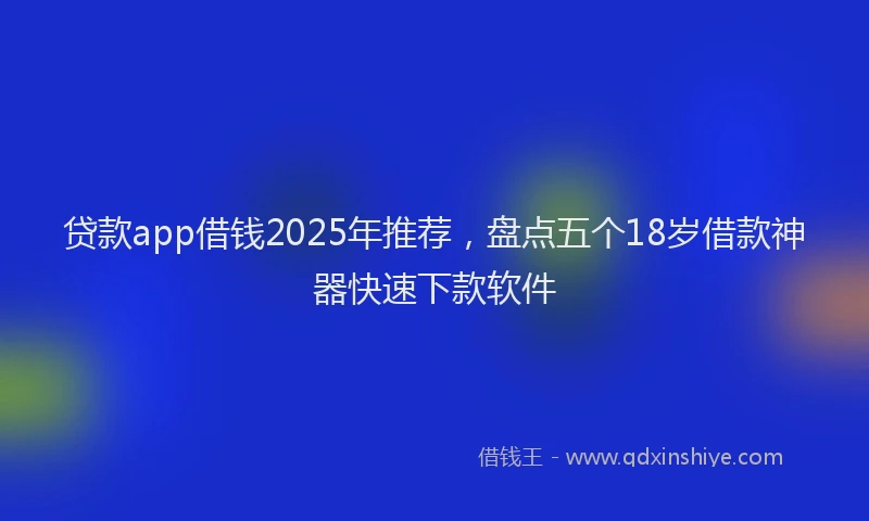 贷款app借钱2025年推荐，盘点五个18岁借款神器快速下款软件