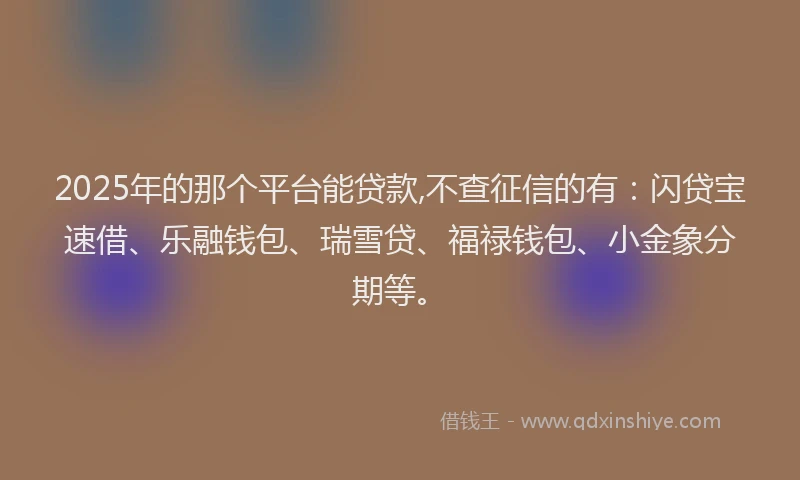 2025年的那个平台能贷款,不查征信的有：闪贷宝速借、乐融钱包、瑞雪贷、福禄钱包、小金象分期等。