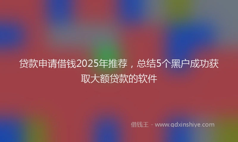 贷款申请借钱2025年推荐，总结5个黑户成功获取大额贷款的软件