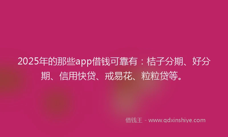 2025年的那些app借钱可靠有：桔子分期、好分期、信用快贷、戒易花、粒粒贷等。