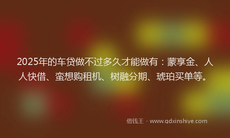 2025年的车贷做不过多久才能做有：蒙享金、人人快借、蛮想购租机、树融分期、琥珀买单等。