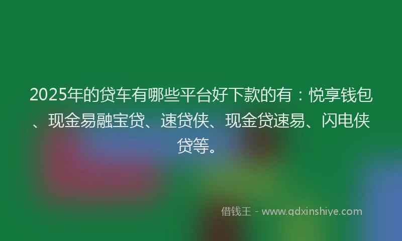 2025年的贷车有哪些平台好下款的有：悦享钱包、现金易融宝贷、速贷侠、现金贷速易、闪电侠贷等。