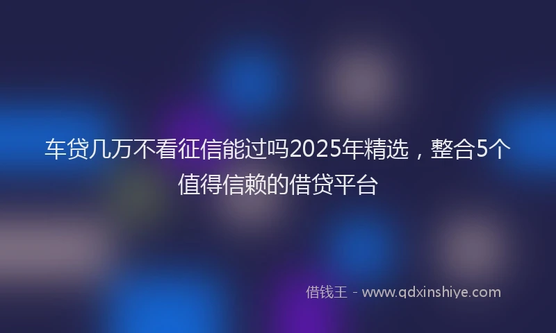 车贷几万不看征信能过吗2025年精选，整合5个值得信赖的借贷平台
