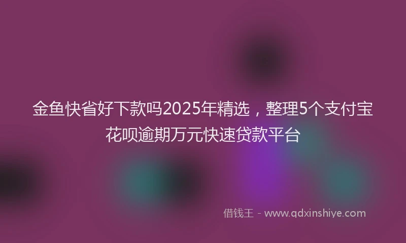 金鱼快省好下款吗2025年精选，整理5个支付宝花呗逾期万元快速贷款平台