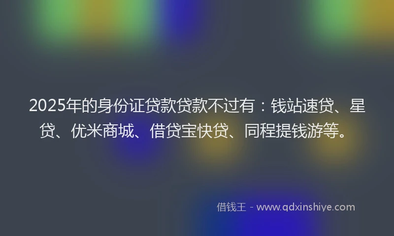 2025年的身份证贷款贷款不过有：钱站速贷、星贷、优米商城、借贷宝快贷、同程提钱游等。