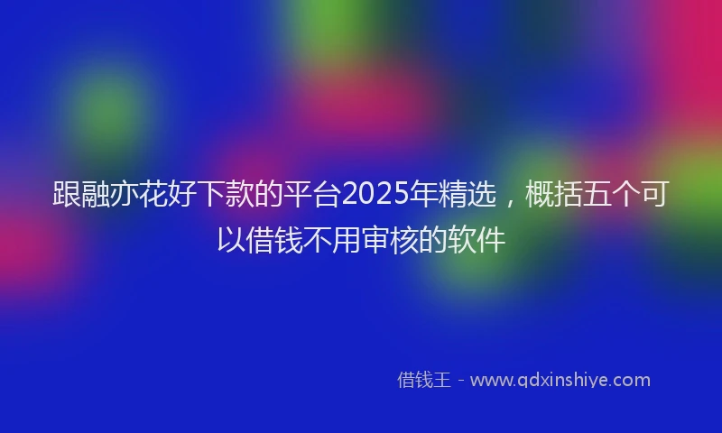 跟融亦花好下款的平台2025年精选，概括五个可以借钱不用审核的软件