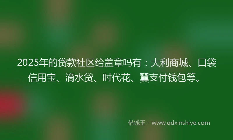 2025年的贷款社区给盖章吗有：大利商城、口袋信用宝、滴水贷、时代花、翼支付钱包等。