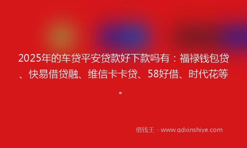 2025年的车贷平安贷款好下款吗有：福禄钱包贷、快易借贷融、维信卡卡贷、58好借、时代花等。