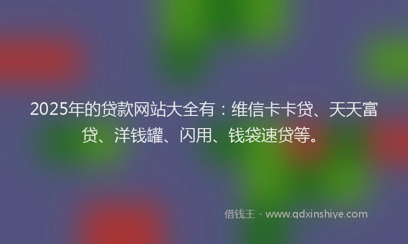 2025年的贷款网站大全有：维信卡卡贷、天天富贷、洋钱罐、闪用、钱袋速贷等。