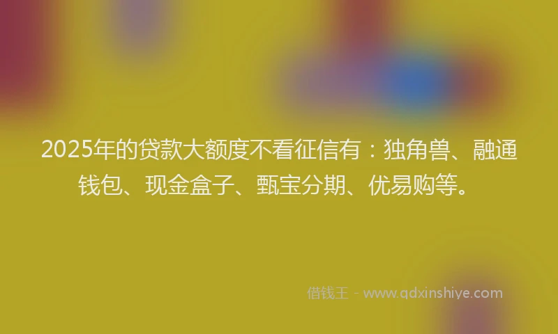 2025年的贷款大额度不看征信有：独角兽、融通钱包、现金盒子、甄宝分期、优易购等。