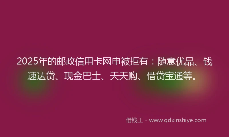 2025年的邮政信用卡网申被拒有：随意优品、钱速达贷、现金巴士、天天购、借贷宝通等。