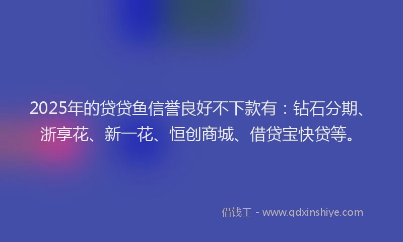 2025年的贷贷鱼信誉良好不下款有：钻石分期、浙享花、新一花、恒创商城、借贷宝快贷等。