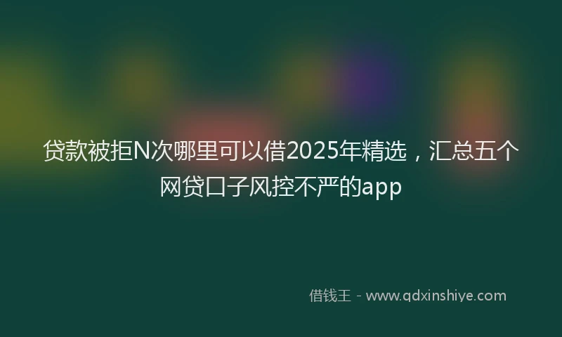 贷款被拒N次哪里可以借2025年精选，汇总五个网贷口子风控不严的app