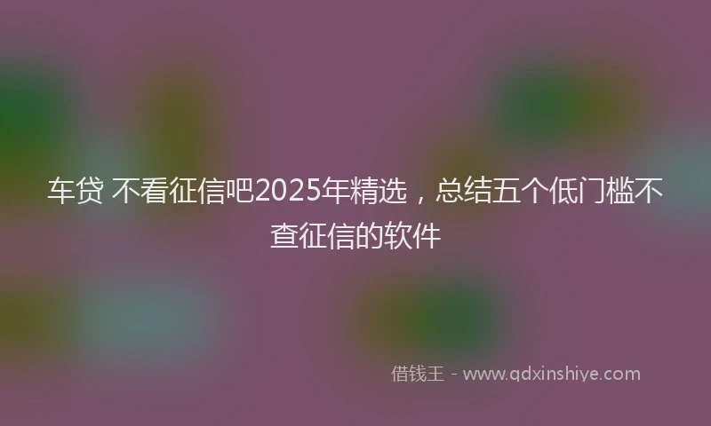 车贷 不看征信吧2025年精选，总结五个低门槛不查征信的软件