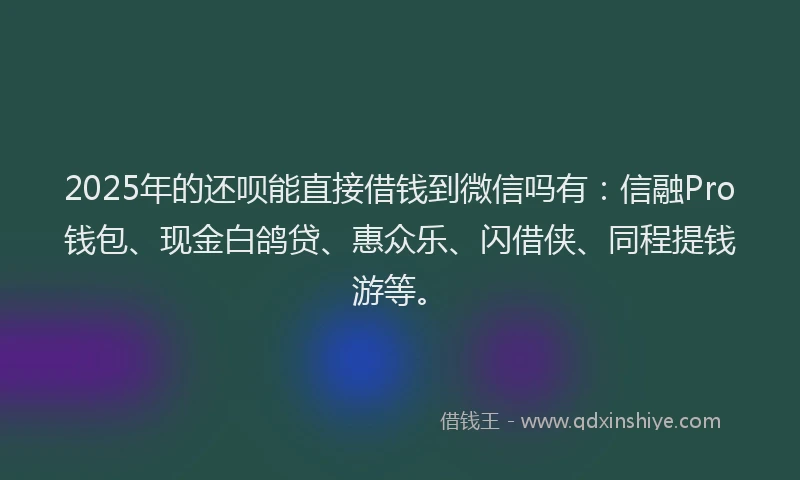 2025年的还呗能直接借钱到微信吗有：信融Pro钱包、现金白鸽贷、惠众乐、闪借侠、同程提钱游等。