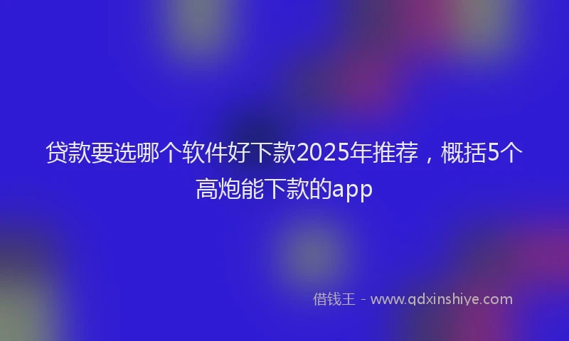 贷款要选哪个软件好下款2025年推荐，概括5个高炮能下款的app