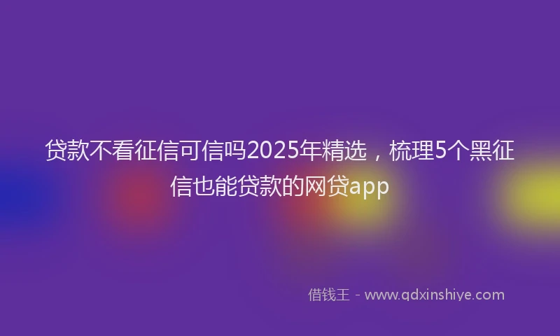 贷款不看征信可信吗2025年精选，梳理5个黑征信也能贷款的网贷app
