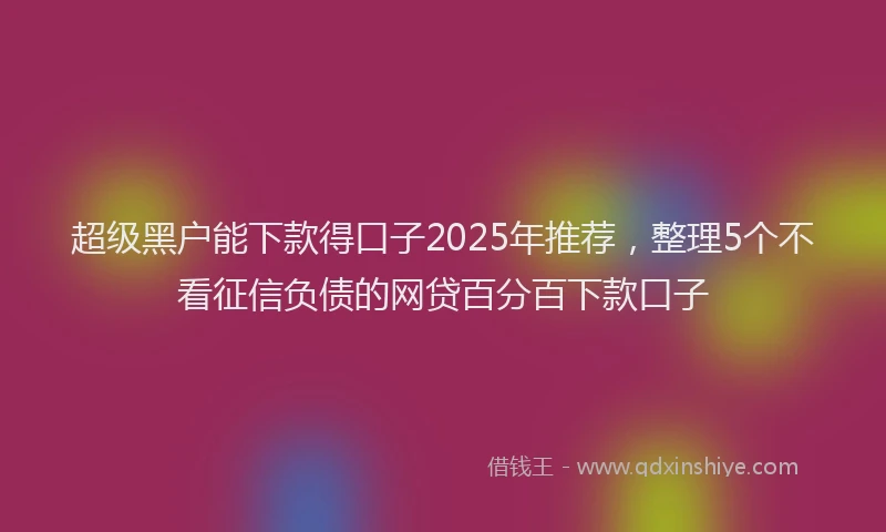 超级黑户能下款得口子2025年推荐，整理5个不看征信负债的网贷百分百下款口子