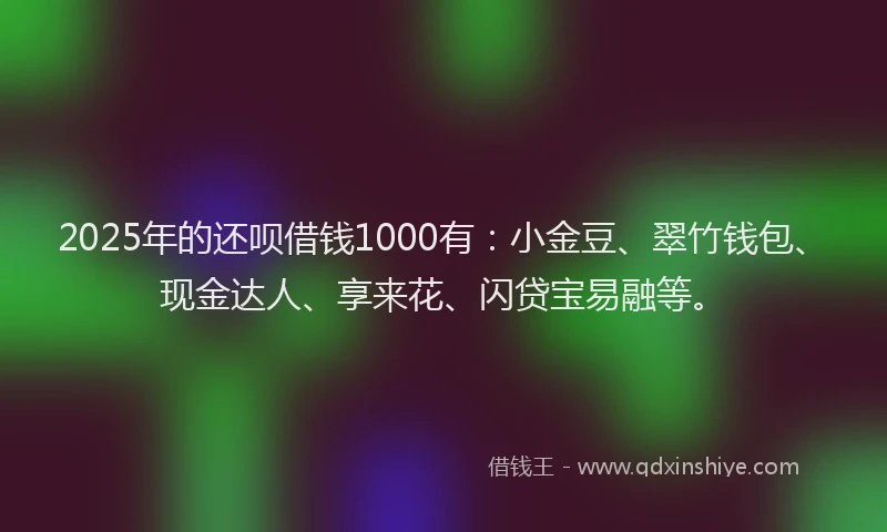 2025年的还呗借钱1000有：小金豆、翠竹钱包、现金达人、享来花、闪贷宝易融等。