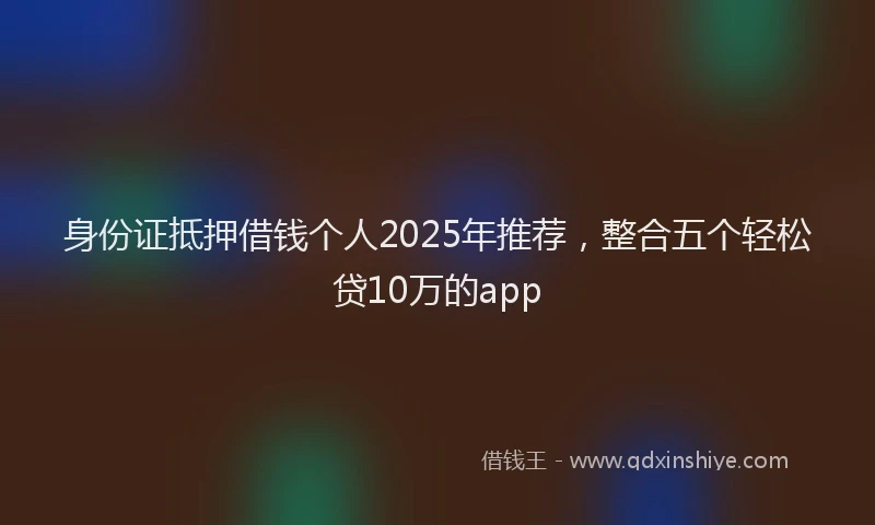 身份证抵押借钱个人2025年推荐，整合五个轻松贷10万的app