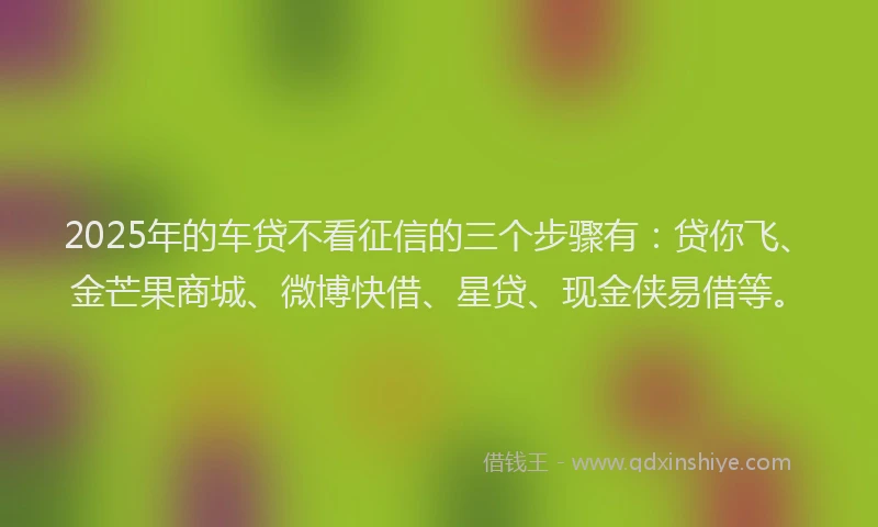 2025年的车贷不看征信的三个步骤有：贷你飞、金芒果商城、微博快借、星贷、现金侠易借等。