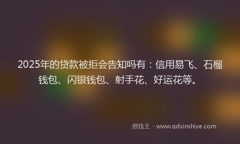 2025年的贷款被拒会告知吗有：信用易飞、石榴钱包、闪银钱包、射手花、好运花等。
