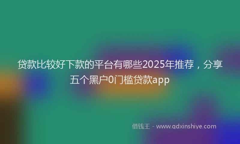 贷款比较好下款的平台有哪些2025年推荐，分享五个黑户0门槛贷款app