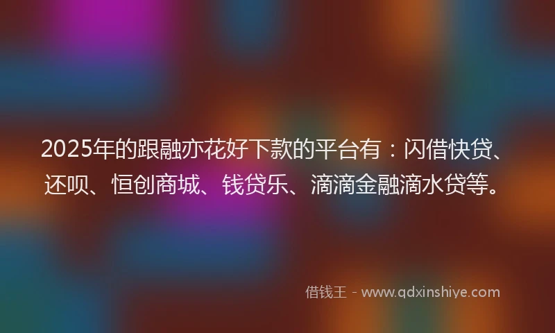 2025年的跟融亦花好下款的平台有：闪借快贷、还呗、恒创商城、钱贷乐、滴滴金融滴水贷等。