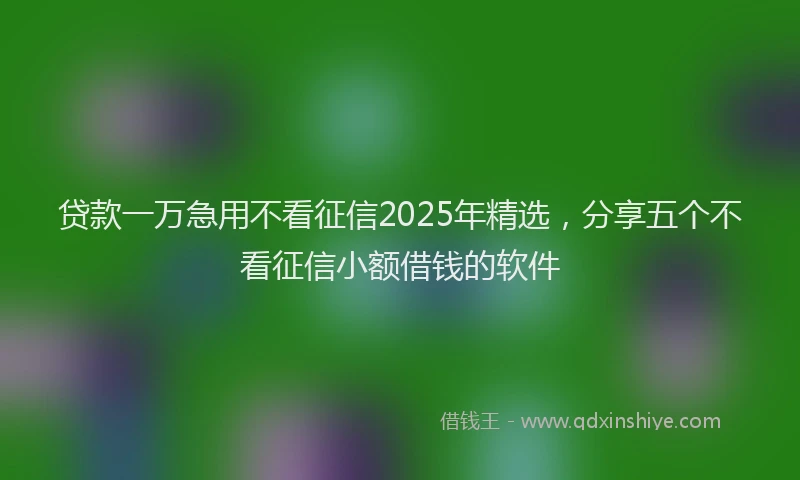贷款一万急用不看征信2025年精选，分享五个不看征信小额借钱的软件