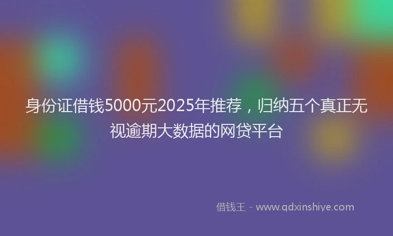 身份证借钱5000元2025年推荐，归纳五个真正无视逾期大数据的网贷平台