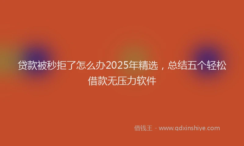 贷款被秒拒了怎么办2025年精选，总结五个轻松借款无压力软件