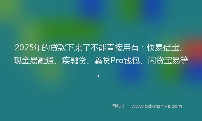 2025年的贷款下来了不能直接用有：快易借宝、现金易融通、疾融贷、鑫贷Pro钱包、闪贷宝易等。