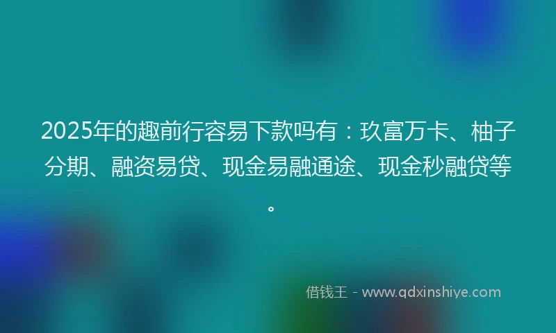 2025年的趣前行容易下款吗有：玖富万卡、柚子分期、融资易贷、现金易融通途、现金秒融贷等。