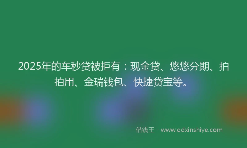 2025年的车秒贷被拒有：现金贷、悠悠分期、拍拍用、金瑞钱包、快捷贷宝等。