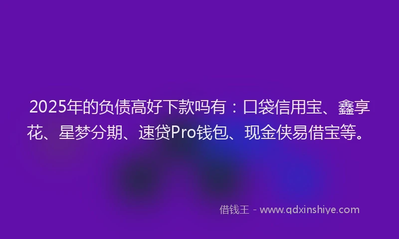 2025年的负债高好下款吗有：口袋信用宝、鑫享花、星梦分期、速贷Pro钱包、现金侠易借宝等。