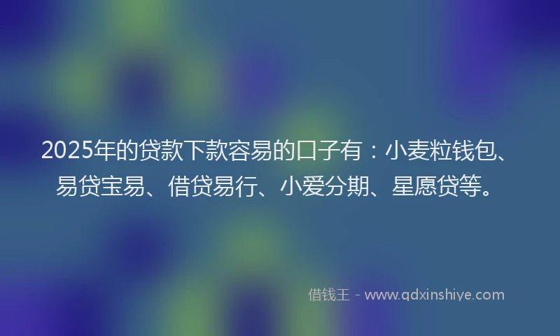 2025年的贷款下款容易的口子有：小麦粒钱包、易贷宝易、借贷易行、小爱分期、星愿贷等。