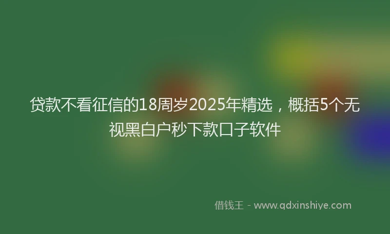 贷款不看征信的18周岁2025年精选，概括5个无视黑白户秒下款口子软件