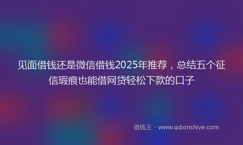 见面借钱还是微信借钱2025年推荐，总结五个征信瑕疵也能借网贷轻松下款的口子
