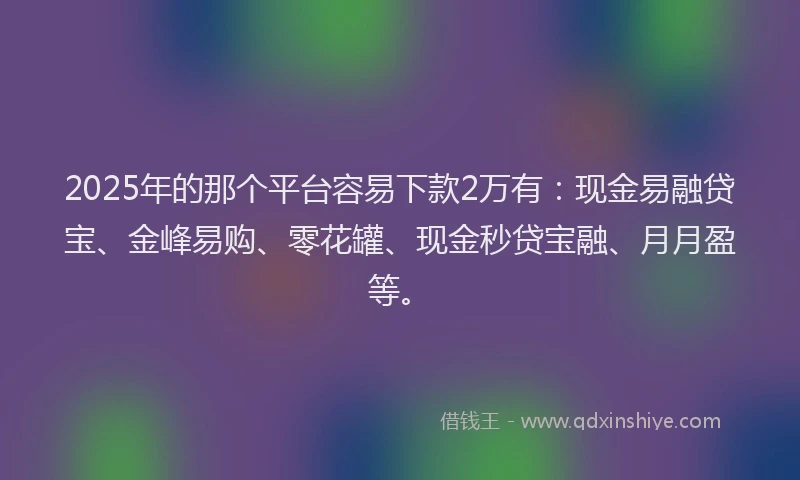 2025年的那个平台容易下款2万有：现金易融贷宝、金峰易购、零花罐、现金秒贷宝融、月月盈等。