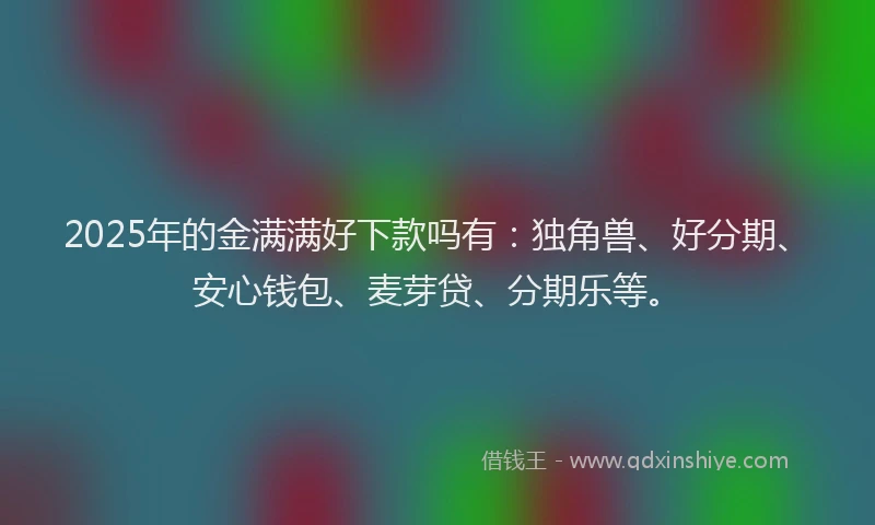 2025年的金满满好下款吗有：独角兽、好分期、安心钱包、麦芽贷、分期乐等。