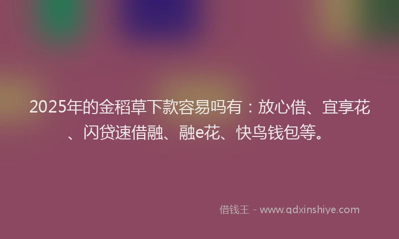 2025年的金稻草下款容易吗有：放心借、宜享花、闪贷速借融、融e花、快鸟钱包等。